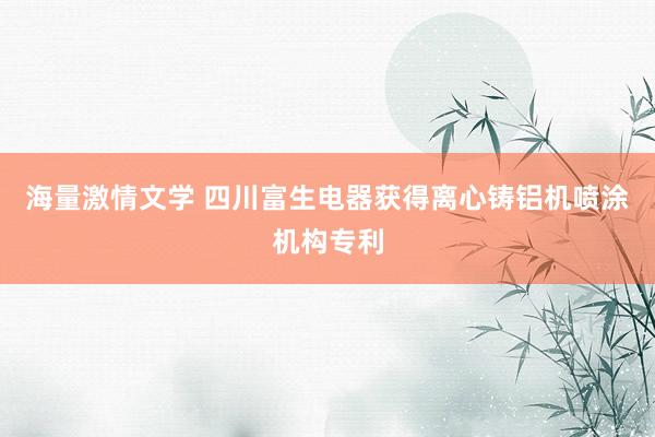 海量激情文学 四川富生电器获得离心铸铝机喷涂机构专利