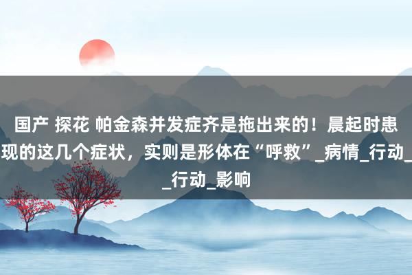 国产 探花 帕金森并发症齐是拖出来的！晨起时患者出现的这几个症状，实则是形体在“呼救”_病情_行动_影响