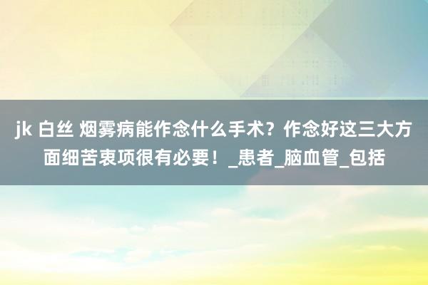 jk 白丝 烟雾病能作念什么手术？作念好这三大方面细苦衷项很有必要！_患者_脑血管_包括