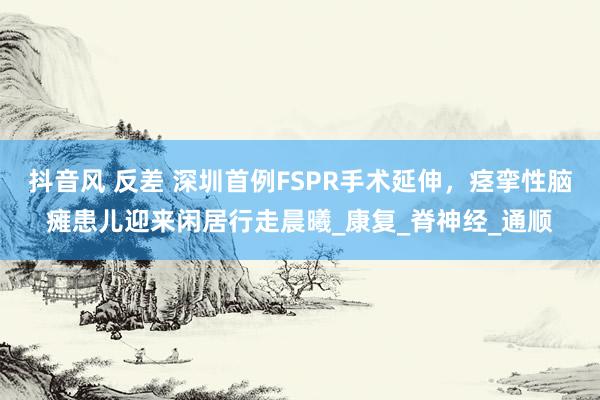 抖音风 反差 深圳首例FSPR手术延伸，痉挛性脑瘫患儿迎来闲居行走晨曦_康复_脊神经_通顺