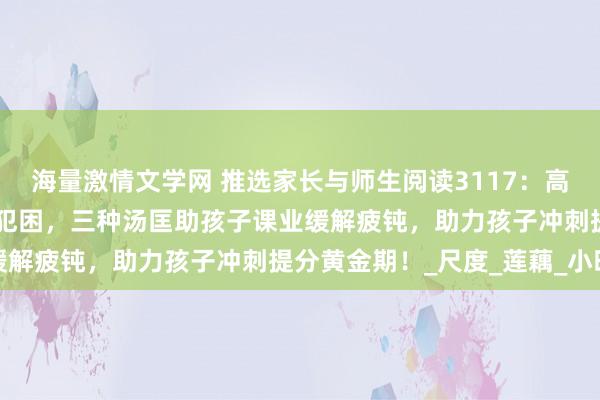 海量激情文学网 推选家长与师生阅读3117：高考倒计时55天｜孩子总犯困，三种汤匡助孩子课业缓解疲钝，助力孩子冲刺提分黄金期！_尺度_莲藕_小时
