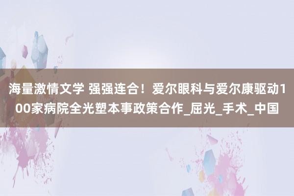 海量激情文学 强强连合！爱尔眼科与爱尔康驱动100家病院全光塑本事政策合作_屈光_手术_中国