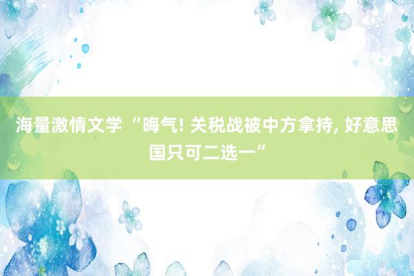 海量激情文学 “晦气! 关税战被中方拿持， 好意思国只可二选一”