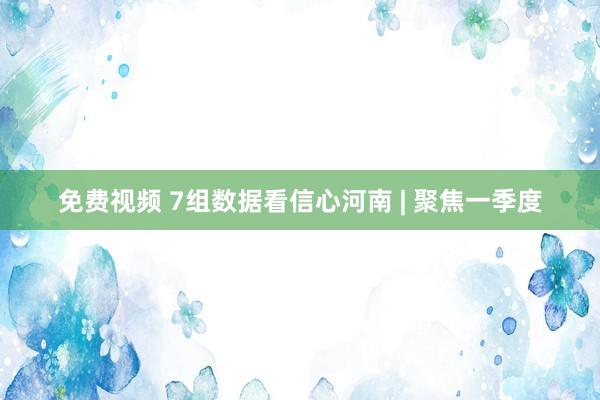 免费视频 7组数据看信心河南 | 聚焦一季度