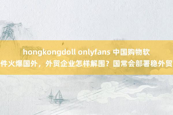 hongkongdoll onlyfans 中国购物软件火爆国外，外贸企业怎样解围？国常会部署稳外贸