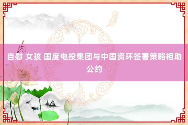 自慰 女孩 国度电投集团与中国资环签署策略相助公约