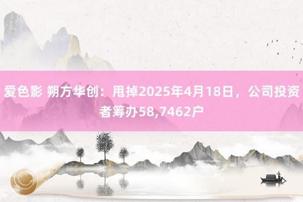 爱色影 朔方华创：甩掉2025年4月18日，公司投资者筹办58，7462户