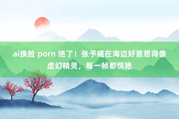 ai换脸 porn 绝了！张予曦在海边好意思得像虚幻精灵，每一帧都惊艳
