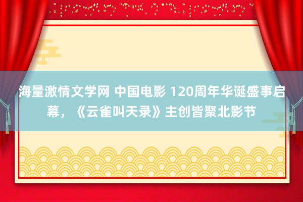海量激情文学网 中国电影 120周年华诞盛事启幕，《云雀叫天录》主创皆聚北影节