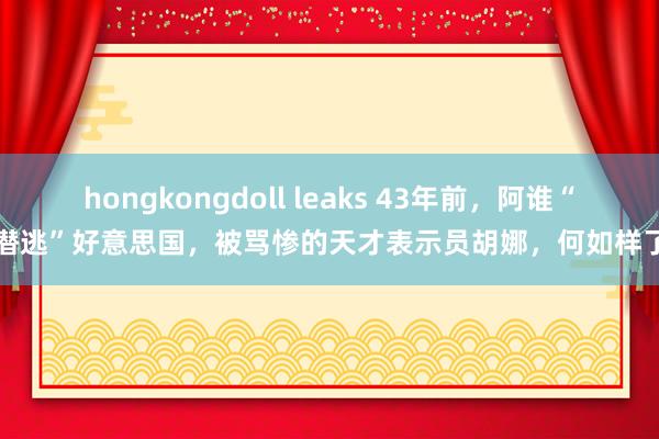 hongkongdoll leaks 43年前，阿谁“潜逃”好意思国，被骂惨的天才表示员胡娜，何如样了