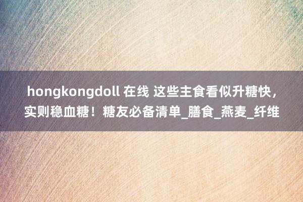 hongkongdoll 在线 这些主食看似升糖快，实则稳血糖！糖友必备清单_膳食_燕麦_纤维