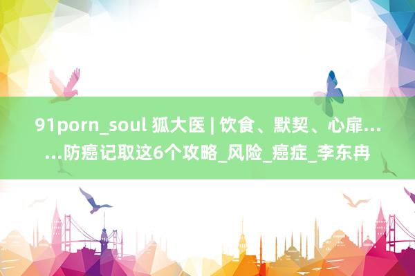 91porn_soul 狐大医 | 饮食、默契、心扉......防癌记取这6个攻略_风险_癌症_李东冉