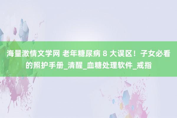 海量激情文学网 老年糖尿病 8 大误区！子女必看的照护手册_清醒_血糖处理软件_戒指
