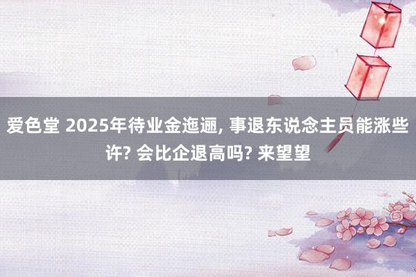 爱色堂 2025年待业金迤逦， 事退东说念主员能涨些许? 会比企退高吗? 来望望