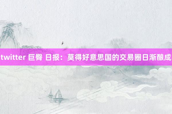 twitter 巨臀 日报：莫得好意思国的交易圈日渐酿成
