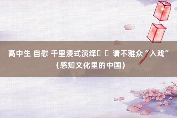 高中生 自慰 千里浸式演绎  请不雅众“入戏”（感知文化里的中国）