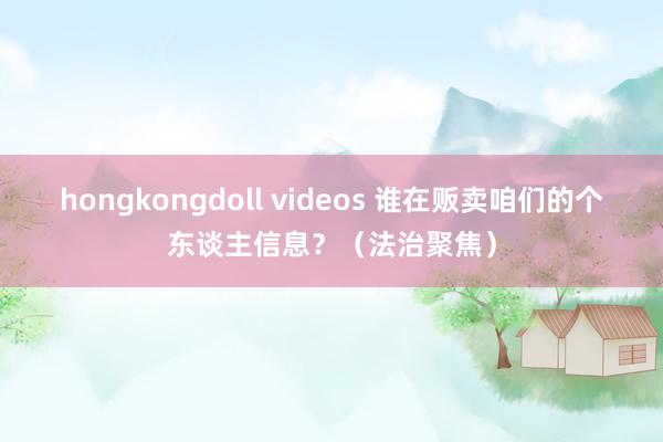 hongkongdoll videos 谁在贩卖咱们的个东谈主信息？（法治聚焦）