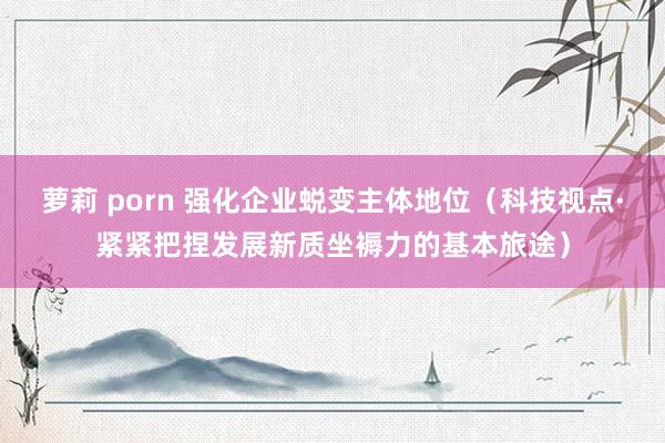 萝莉 porn 强化企业蜕变主体地位（科技视点·紧紧把捏发展新质坐褥力的基本旅途）