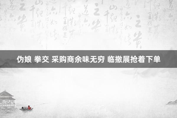 伪娘 拳交 采购商余味无穷 临撤展抢着下单