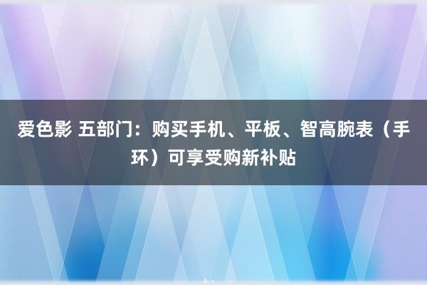 爱色影 五部门：购买手机、平板、智高腕表（手环）可享受购新补贴