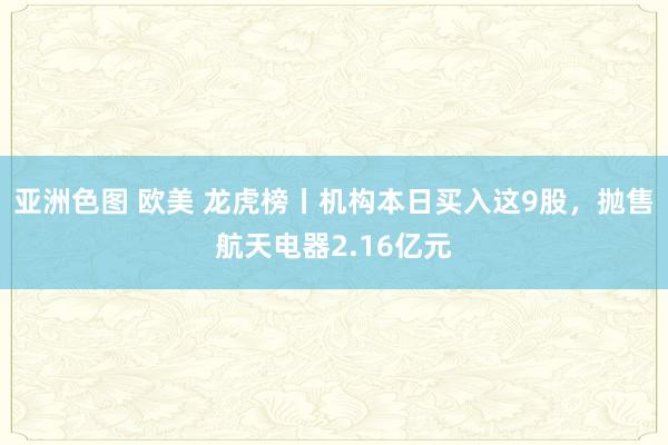 亚洲色图 欧美 龙虎榜丨机构本日买入这9股，抛售航天电器2.16亿元