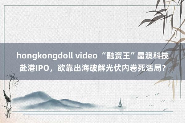 hongkongdoll video “融资王”晶澳科技赴港IPO，欲靠出海破解光伏内卷死活局？