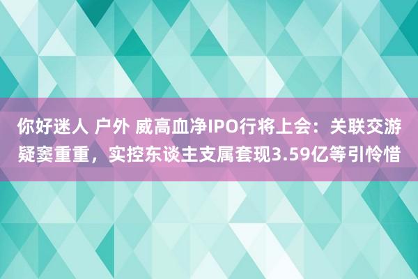 你好迷人 户外 威高血净IPO行将上会：关联交游疑窦重重，实控东谈主支属套现3.59亿等引怜惜