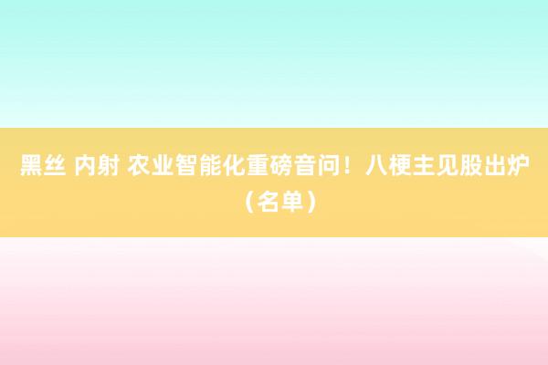黑丝 内射 农业智能化重磅音问！八梗主见股出炉（名单）