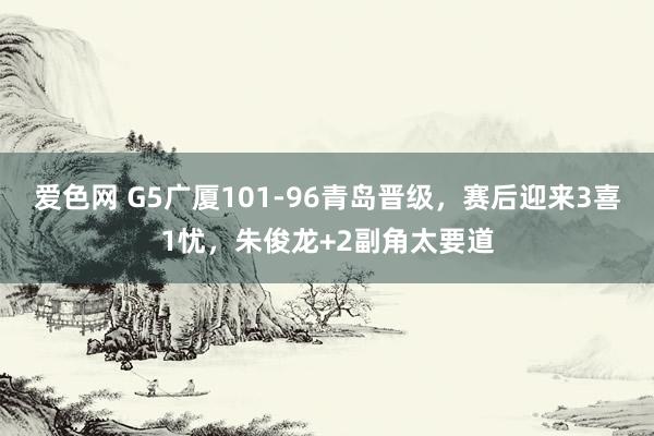爱色网 G5广厦101-96青岛晋级，赛后迎来3喜1忧，朱俊龙+2副角太要道