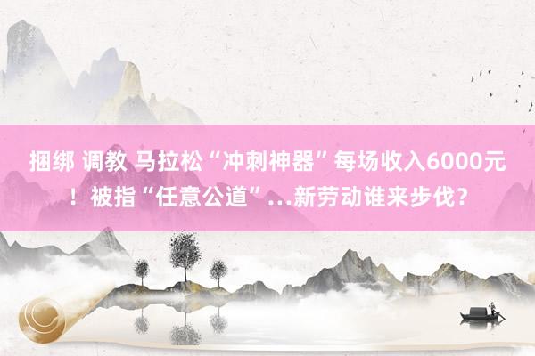 捆绑 调教 马拉松“冲刺神器”每场收入6000元！被指“任意公道”…新劳动谁来步伐？