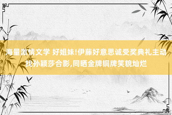 海量激情文学 好姐妹!伊藤好意思诚受奖典礼主动找孙颖莎合影，同晒金牌铜牌笑貌灿烂