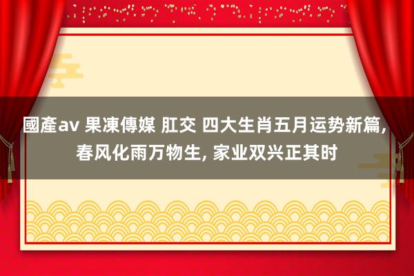 國產av 果凍傳媒 肛交 四大生肖五月运势新篇， 春风化雨万物生， 家业双兴正其时