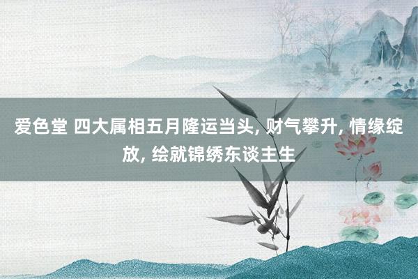 爱色堂 四大属相五月隆运当头， 财气攀升， 情缘绽放， 绘就锦绣东谈主生