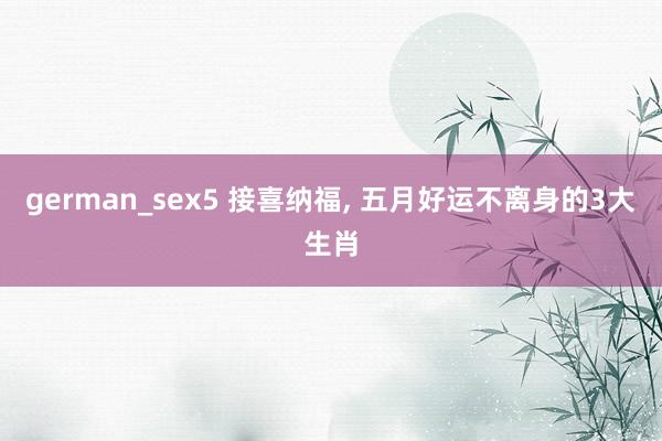 german_sex5 接喜纳福， 五月好运不离身的3大生肖