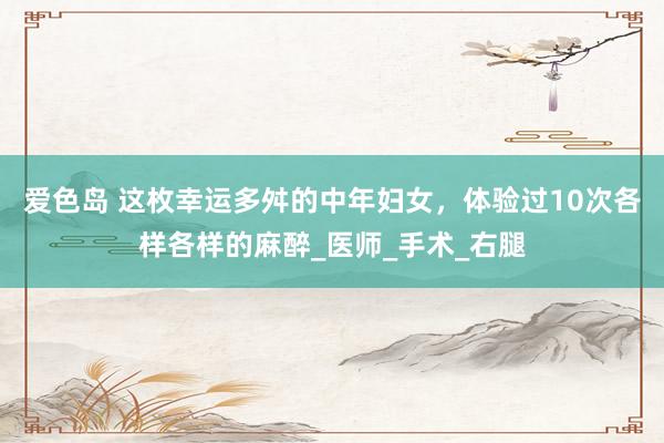 爱色岛 这枚幸运多舛的中年妇女，体验过10次各样各样的麻醉_医师_手术_右腿