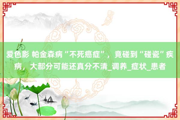 爱色影 帕金森病“不死癌症”，竟碰到“碰瓷”疾病，大部分可能还真分不清_调养_症状_患者