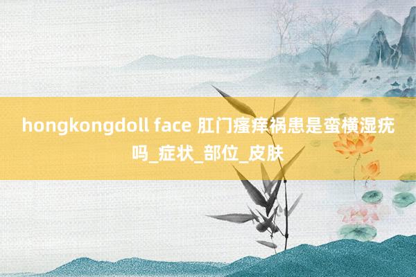 hongkongdoll face 肛门瘙痒祸患是蛮横湿疣吗_症状_部位_皮肤