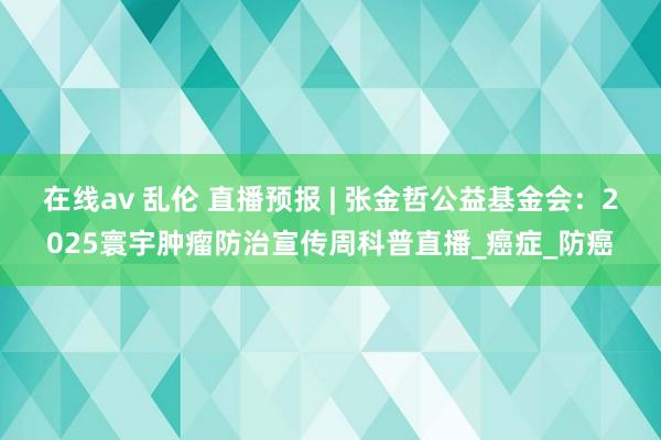 在线av 乱伦 直播预报 | 张金哲公益基金会：2025寰宇肿瘤防治宣传周科普直播_癌症_防癌