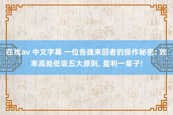 在线av 中文字幕 一位告捷来回者的操作秘密: 效率高抛低吸五大原则， 盈利一辈子!