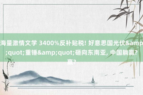 海量激情文学 3400%反补贴税! 好意思国光伏&quot;重锤&quot;砸向东南亚， 中国躺赢?