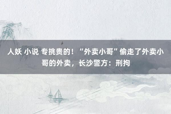 人妖 小说 专挑贵的！“外卖小哥”偷走了外卖小哥的外卖，长沙警方：刑拘