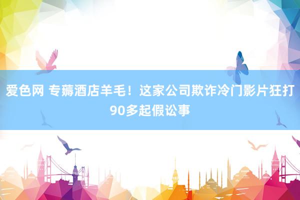 爱色网 专薅酒店羊毛！这家公司欺诈冷门影片狂打90多起假讼事