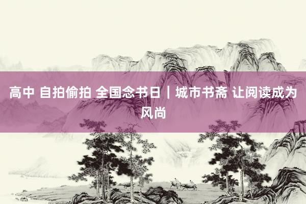 高中 自拍偷拍 全国念书日｜城市书斋 让阅读成为风尚