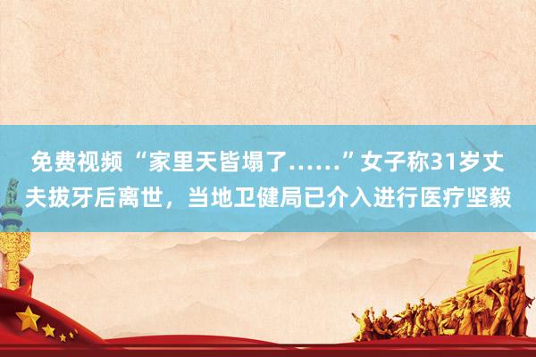 免费视频 “家里天皆塌了……”女子称31岁丈夫拔牙后离世，当地卫健局已介入进行医疗坚毅
