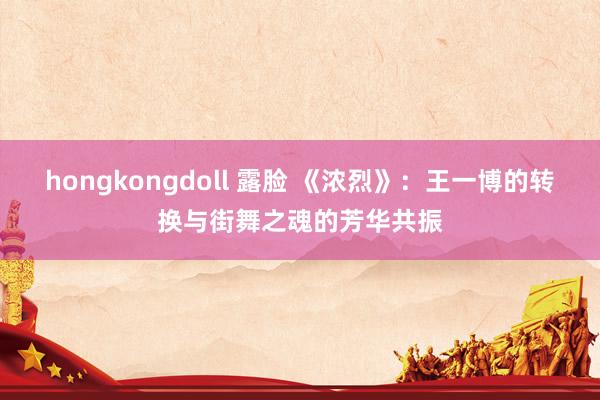 hongkongdoll 露脸 《浓烈》：王一博的转换与街舞之魂的芳华共振