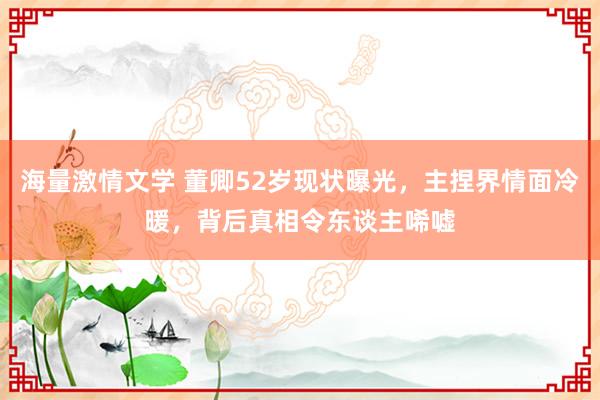 海量激情文学 董卿52岁现状曝光，主捏界情面冷暖，背后真相令东谈主唏嘘