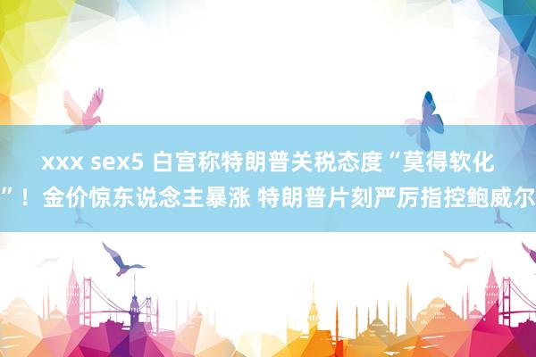 xxx sex5 白宫称特朗普关税态度“莫得软化”！金价惊东说念主暴涨 特朗普片刻严厉指控鲍威尔