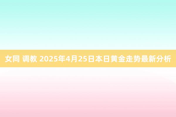 女同 调教 2025年4月25日本日黄金走势最新分析