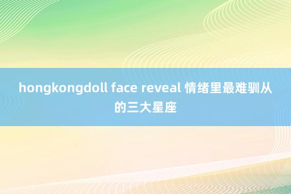 hongkongdoll face reveal 情绪里最难驯从的三大星座