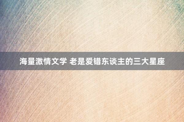 海量激情文学 老是爱错东谈主的三大星座